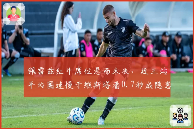 佩雷兹红牛席位悬而未决，近三站平均圈速慢于维斯塔潘0.7秒成隐患