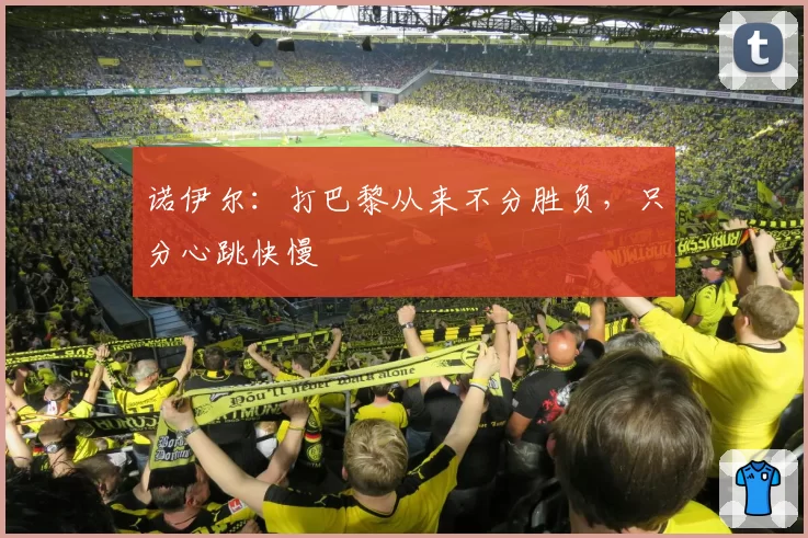 诺伊尔:打巴黎从来不分胜负,只分心跳快慢