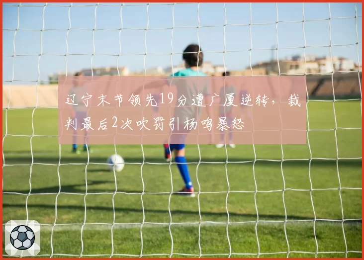 辽宁末节领先19分遭广厦逆转,裁判最后2次吹罚引杨鸣暴怒