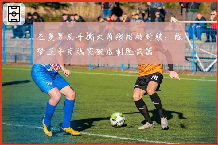王曼昱反手撕大角线路被封锁,陈梦正手直线突破成制胜武器