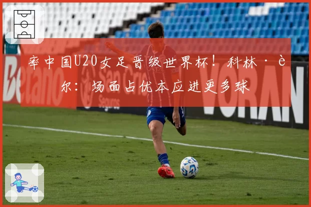 率中国U20女足晋级世界杯！科林·贝尔：场面占优本应进更多球