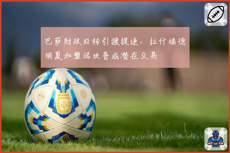 巴萨财政好转引援提速，拉什福德明夏加盟诺坎普成潜在交易