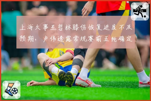 上海久事王哲林膝伤恢复进度不及预期,卢伟透露常规赛前五轮确定缺阵