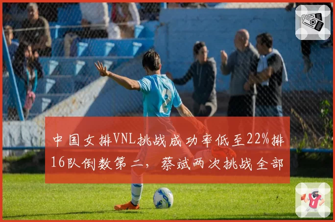 中国女排VNL挑战成功率低至22%排16队倒数第二，蔡斌两次挑战全部失败引发球迷不满__br_