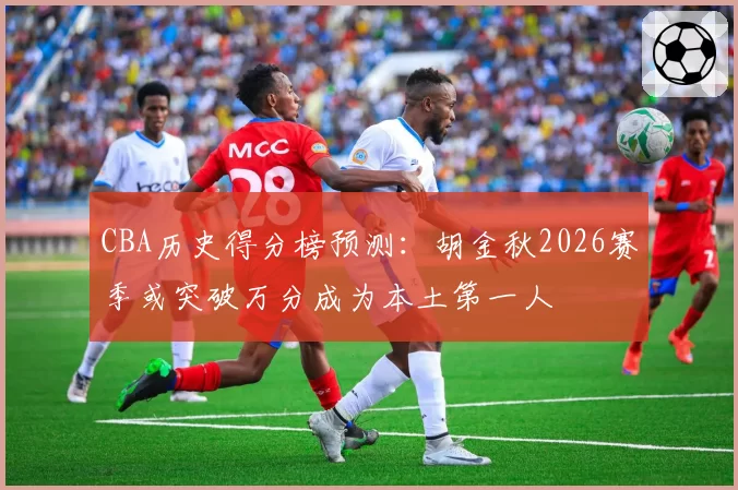 CBA历史得分榜预测:胡金秋2026赛季或突破万分成为本土第一人