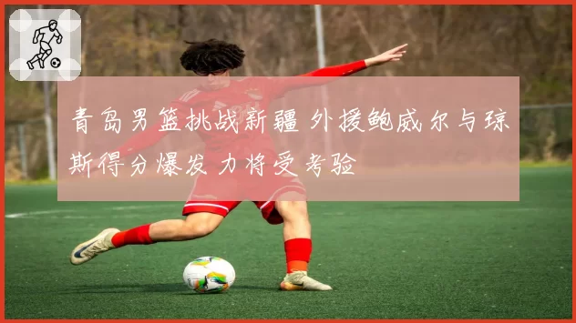 青岛男篮挑战新疆 外援鲍威尔与琼斯得分爆发力将受考验