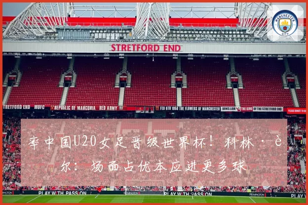 率中国U20女足晋级世界杯！科林·贝尔：场面占优本应进更多球