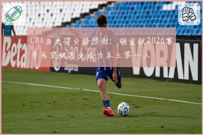 CBA历史得分榜预测:胡金秋2026赛季或突破万分成为本土第一人