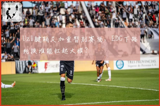 Uzi腱鞘炎加重暂别赛场,EDG下路轮换谁能扛起大旗?