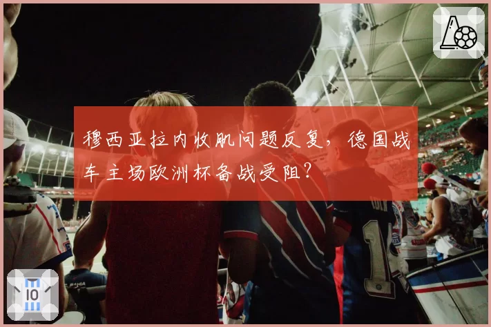 穆西亚拉内收肌问题反复，德国战车主场欧洲杯备战受阻？