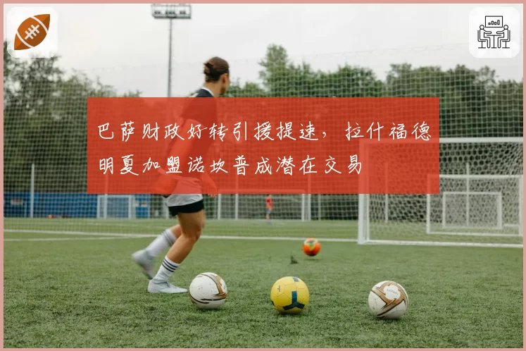 巴萨财政好转引援提速，拉什福德明夏加盟诺坎普成潜在交易