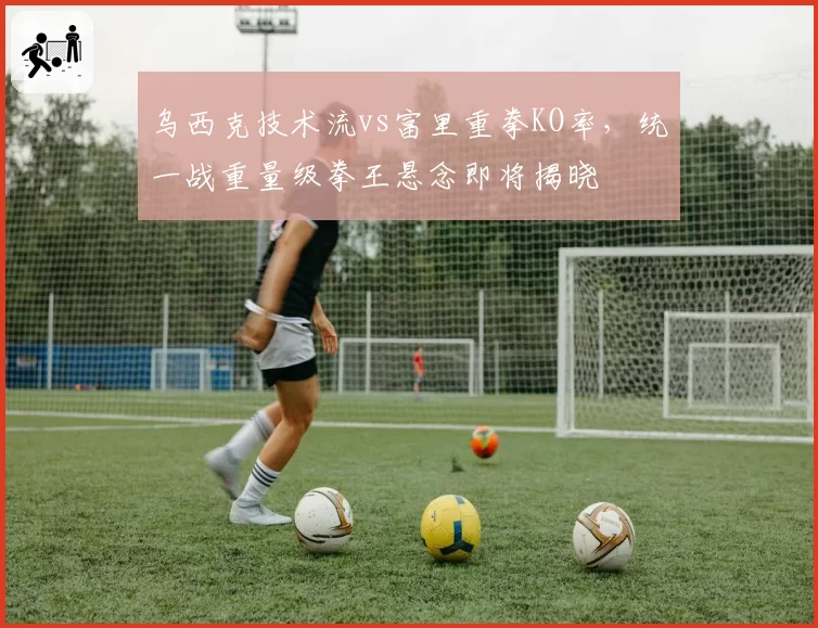 乌西克技术流vs富里重拳KO率,统一战重量级拳王悬念即将揭晓