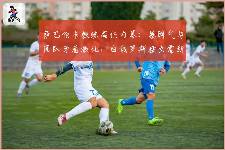 萨巴伦卡教练离任内幕:暴脾气与团队矛盾激化,白俄罗斯猛女需新舵手