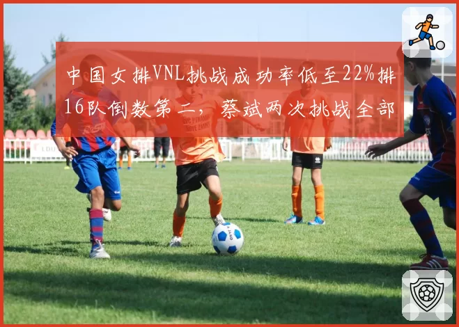 中国女排VNL挑战成功率低至22%排16队倒数第二,蔡斌两次挑战全部失败引发球迷不满__br_