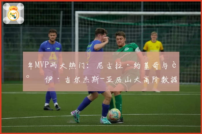 年MVP两大热门:尼古拉·约基奇与谢伊·吉尔杰斯-亚历山大高阶数据全面解析
