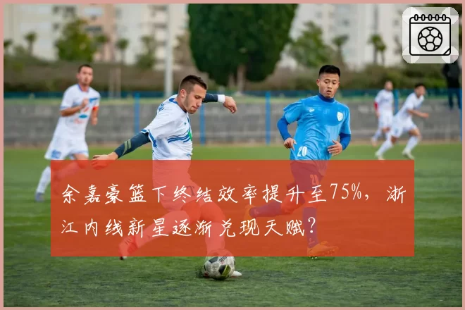 余嘉豪篮下终结效率提升至75%,浙江内线新星逐渐兑现天赋?