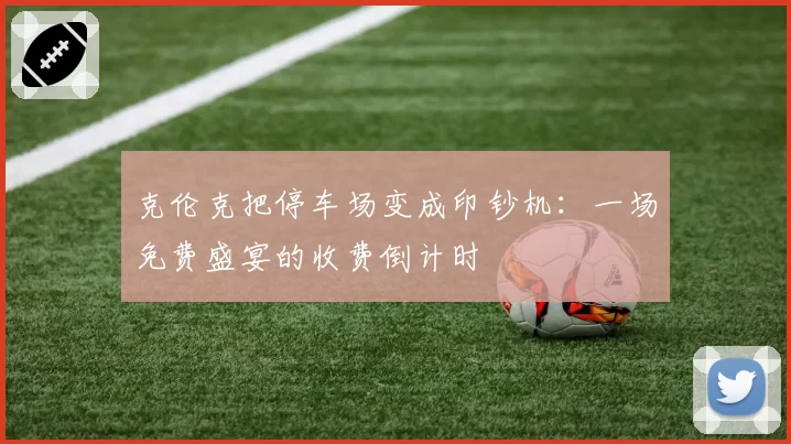 克伦克把停车场变成印钞机：一场免费盛宴的收费倒计时