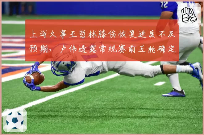 上海久事王哲林膝伤恢复进度不及预期，卢伟透露常规赛前五轮确定缺阵