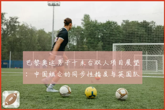 巴黎奥运男子十米台双人项目展望：中国组合的同步性精度与英国队难度动作储备对比