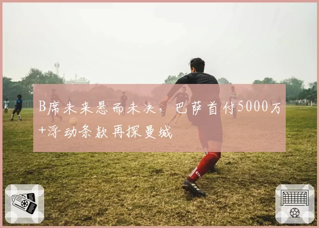 B席未来悬而未决,巴萨首付5000万+浮动条款再探曼城