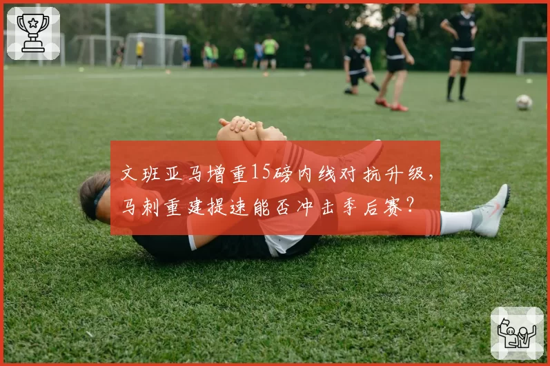 文班亚马增重15磅内线对抗升级,马刺重建提速能否冲击季后赛?