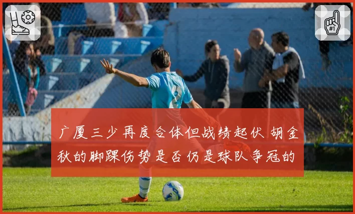 广厦三少再度合体但战绩起伏 胡金秋的脚踝伤势是否仍是球队争冠的阿喀琉斯之踵？