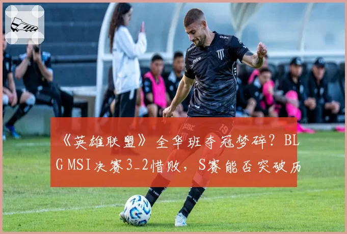 《英雄联盟》全华班夺冠梦碎？BLG MSI决赛3_2惜败，S赛能否突破历史？