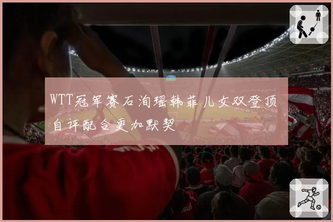 WTT冠军赛石洵瑶韩菲儿女双登顶 自评配合更加默契