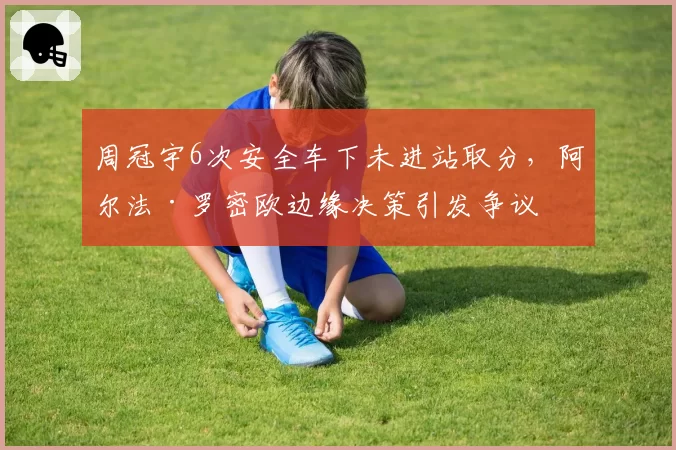 周冠宇6次安全车下未进站取分，阿尔法·罗密欧边缘决策引发争议