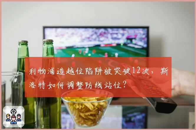 利物浦造越位陷阱被突破12次,斯洛特如何调整防线站位?