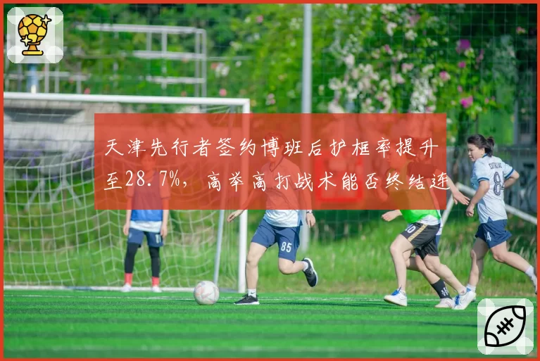 天津先行者签约博班后护框率提升至28.7%，高举高打战术能否终结连续5年无缘季后赛纪录