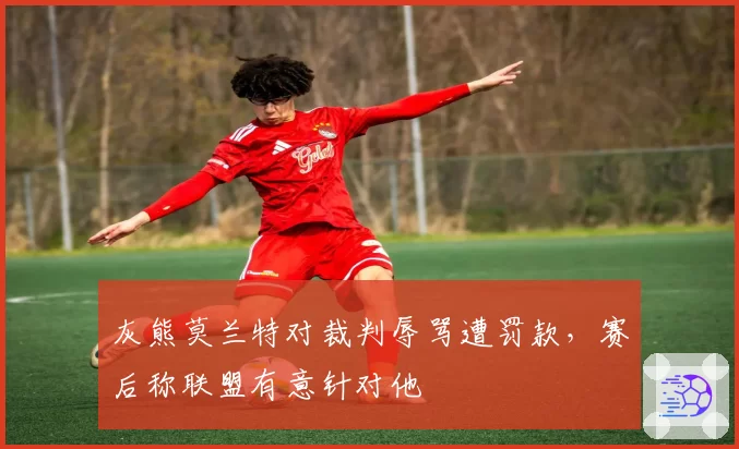 灰熊莫兰特对裁判辱骂遭罚款,赛后称联盟有意针对他