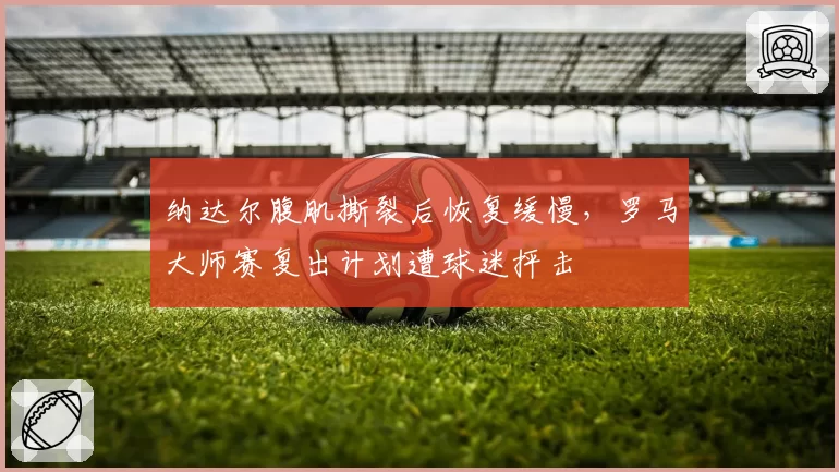 纳达尔腹肌撕裂后恢复缓慢,罗马大师赛复出计划遭球迷抨击