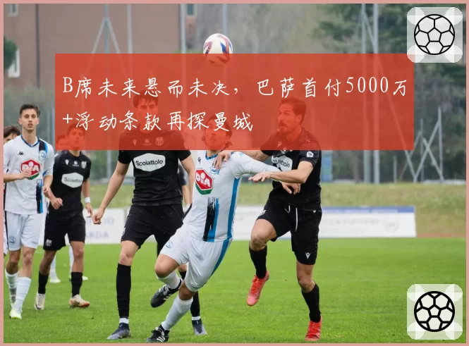 B席未来悬而未决,巴萨首付5000万+浮动条款再探曼城