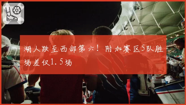 湖人跌至西部第六！附加赛区5队胜场差仅1.5场
