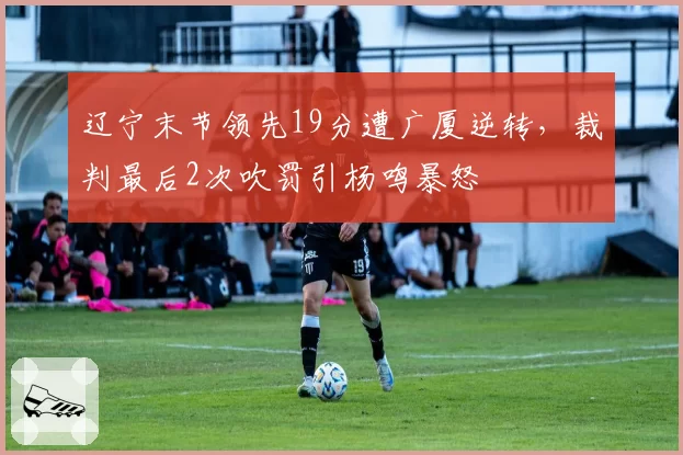 辽宁末节领先19分遭广厦逆转,裁判最后2次吹罚引杨鸣暴怒