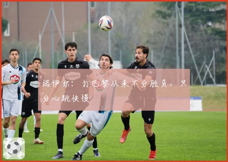 诺伊尔:打巴黎从来不分胜负,只分心跳快慢