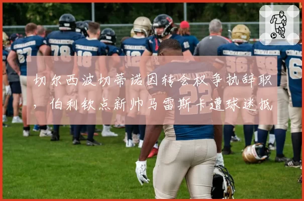 切尔西波切蒂诺因转会权争执辞职，伯利钦点新帅马雷斯卡遭球迷抵制