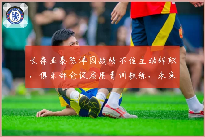 长春亚泰陈洋因战绩不佳主动辞职，俱乐部仓促启用青训教练，未来走势成谜