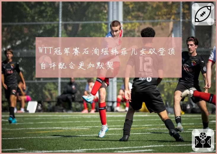 WTT冠军赛石洵瑶韩菲儿女双登顶 自评配合更加默契