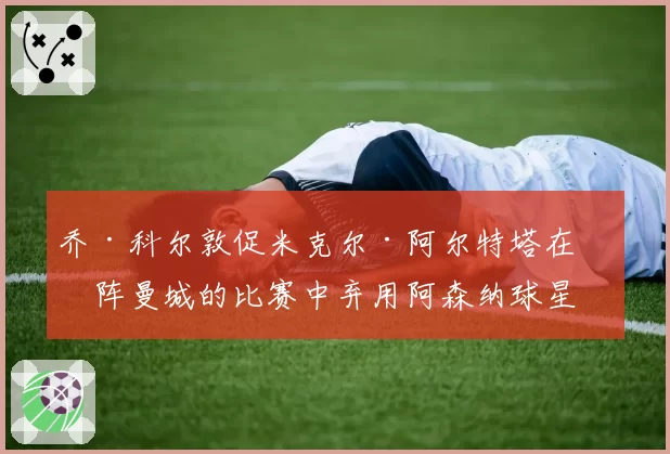 乔·科尔敦促米克尔·阿尔特塔在对阵曼城的比赛中弃用阿森纳球星