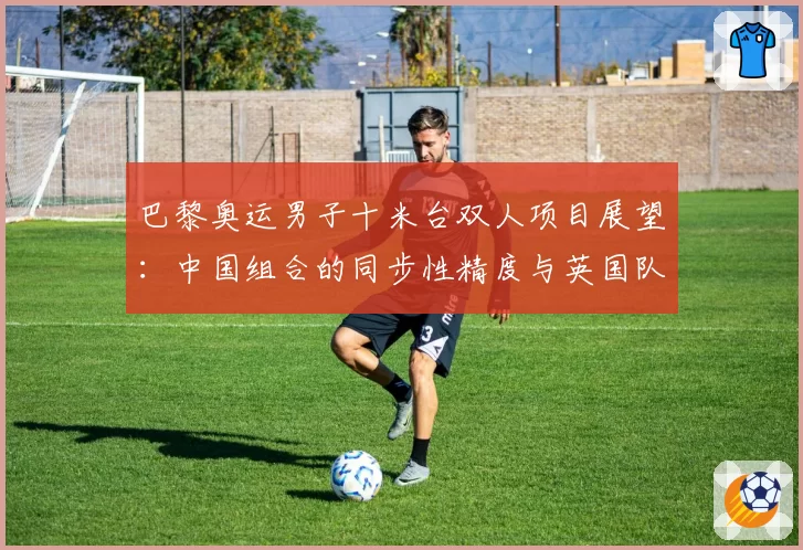巴黎奥运男子十米台双人项目展望：中国组合的同步性精度与英国队难度动作储备对比