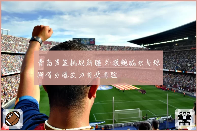 青岛男篮挑战新疆 外援鲍威尔与琼斯得分爆发力将受考验