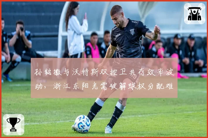 孙铭徽与沃特斯双控卫共存效率波动,浙江东阳光需破解球权分配难题