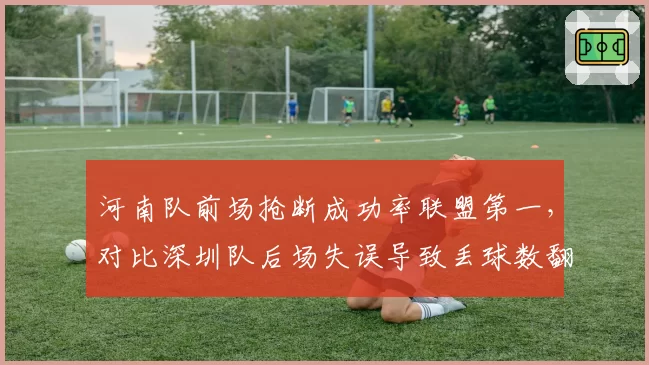 河南队前场抢断成功率联盟第一，对比深圳队后场失误导致丢球数翻倍