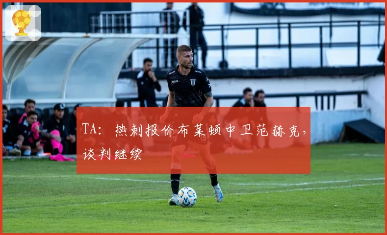 TA：热刺报价布莱顿中卫范赫克，谈判继续
