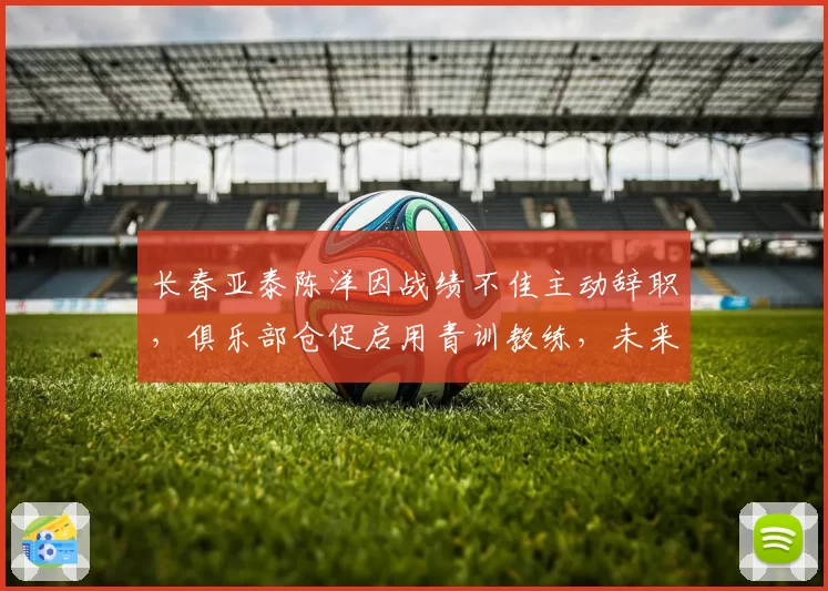 长春亚泰陈洋因战绩不佳主动辞职,俱乐部仓促启用青训教练,未来走势成谜