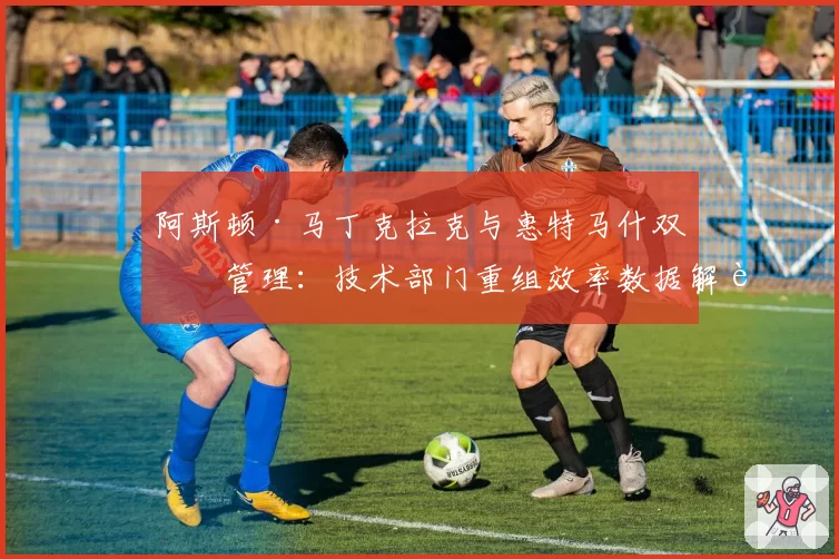 阿斯顿·马丁克拉克与惠特马什双核管理：技术部门重组效率数据解读