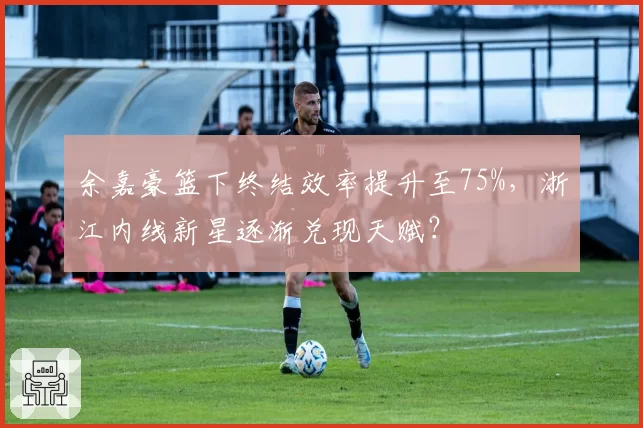 余嘉豪篮下终结效率提升至75%，浙江内线新星逐渐兑现天赋？