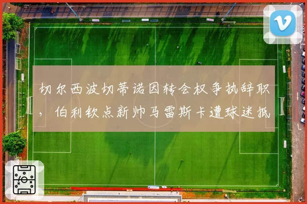 切尔西波切蒂诺因转会权争执辞职,伯利钦点新帅马雷斯卡遭球迷抵制